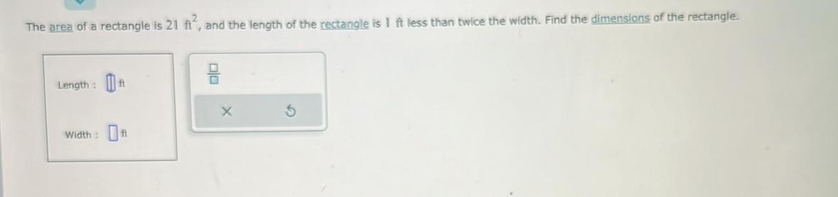 The area of a rectangle is 21ft^2 , and the length of the rectangle is 1 ft less than twice the width. Find the dimensions of the rectangle. 
Length : ft
 □ /□  
5
Width : f