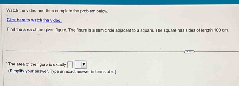 Watch the video and then complete the problem below. 
Click here to watch the video. 
Find the area of the given figure. The figure is a semicircle adjacent to a square. The square has sides of length 100 cm. 
The area of the figure is exactly □ sqrt() 
(Simplify your answer. Type an exact answer in terms of π.)