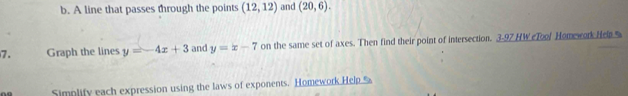 A line that passes through the points (12,12) and (20,6). 
7. Graph the lines y=-4x+3 and y=x-7 on the same set of axes. Then find their point of intersection. 3-97 HW eTool Homework Heip 
Simplify each expression using the laws of exponents. Homework Help