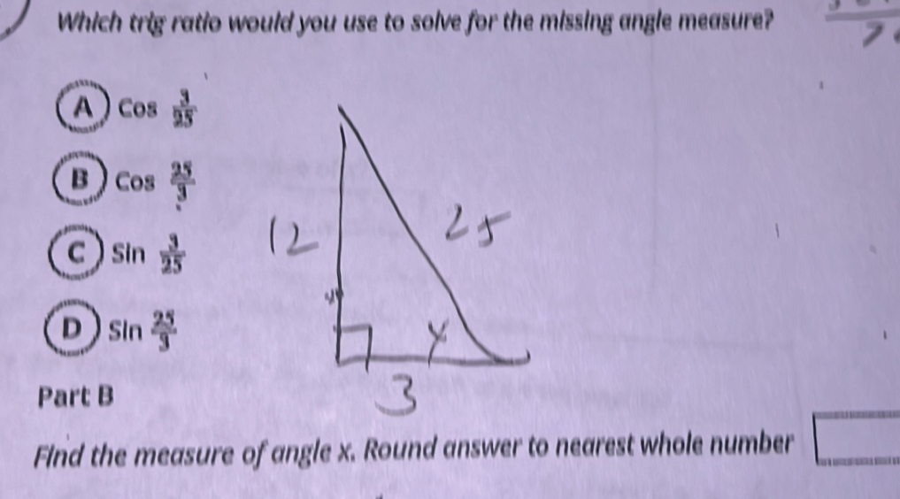 Which trig ratio would you use to solve for the missing angle measure?  3/7 
a cos  3/25 
B cos  25/3 
C sin  3/25 
D sin  25/3 
Part B
Find the measure of angle x. Round answer to nearest whole number □