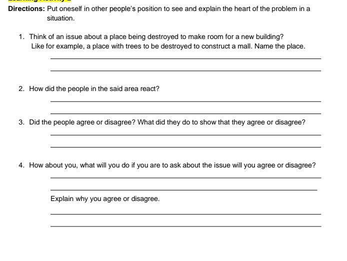 Directions: Put oneself in other people's position to see and explain the heart of the problem in a 
situation. 
1. Think of an issue about a place being destroyed to make room for a new building? 
Like for example, a place with trees to be destroyed to construct a mall. Name the place. 
_ 
_ 
2. How did the people in the said area react? 
_ 
_ 
3. Did the people agree or disagree? What did they do to show that they agree or disagree? 
_ 
_ 
4. How about you, what will you do if you are to ask about the issue will you agree or disagree? 
_ 
_ 
Explain why you agree or disagree. 
_ 
_