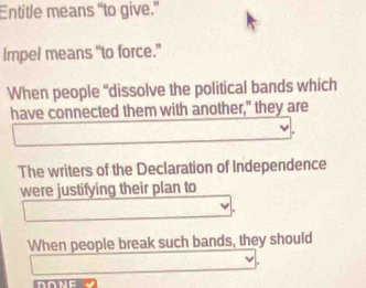 Entitle means “to give.” 
Impel means “to force.” 
When people "dissolve the political bands which 
have connected them with another," they are 
The writers of the Declaration of Independence 
were justifying their plan to 
When people break such bands, they should 
DONE