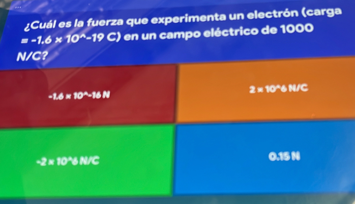 ..
¿Cuál es la fuerza que experimenta un electrón (carga
=-1.6* 10^(wedge)-19C) en un campo eléctrico de 1000
N/C?
2* 10^(wedge)6N/C
-1.6* 10^A-16N
-2* 10^(wedge)6N/C
0.15 N