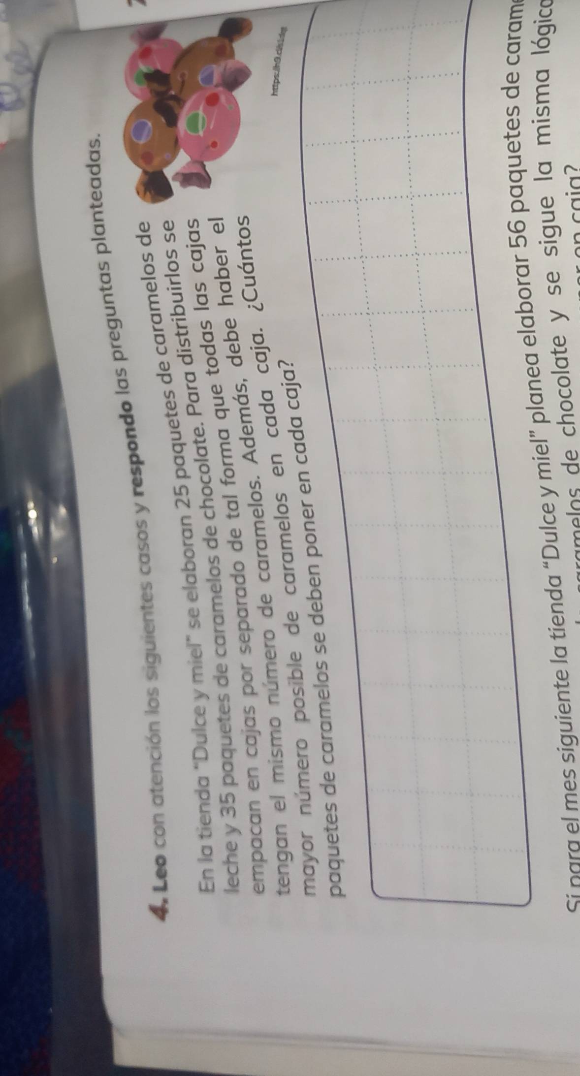 4, Leo con atención los siguientes casos y respondo las preguntas planteadas. 
En la tienda “Dulce y miel” se elaboran 25 paquetes de caramelos de 
leche y 35 paquetes de caramelos de chocolate. Para distribuirlos se 
empaçan en cajas por separado de tal forma que todas las cajas 
tengan el mismo número de caramelos. Además, debe haber el 
mayor número posible de caramelos en cada caja. ¿Cuántos 
paquetes de caramelos se deben poner en cada caja? 
https:ln9.cisidg 
Sí para el mes siguiente la tienda “Dulce y miel” planea elaborar 56 paquetes de caram 
a o e chocolate y se sigue la misma lógica