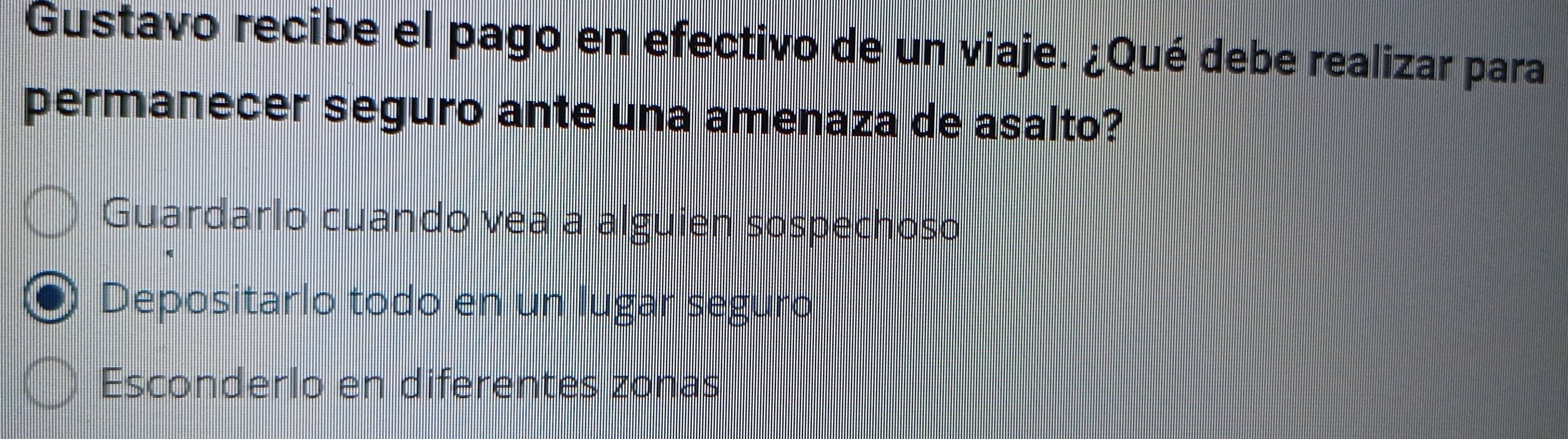 Gustavo recibe el pago en efectivo de un viaje. ¿Qué debe realizar para
permanecer seguro ante una amenaza de asalto?
Guardarlo cuando vea a alguien sospechoso
Depositarlo todo en un lugar seguro
Esconderlo en diferentes zonas