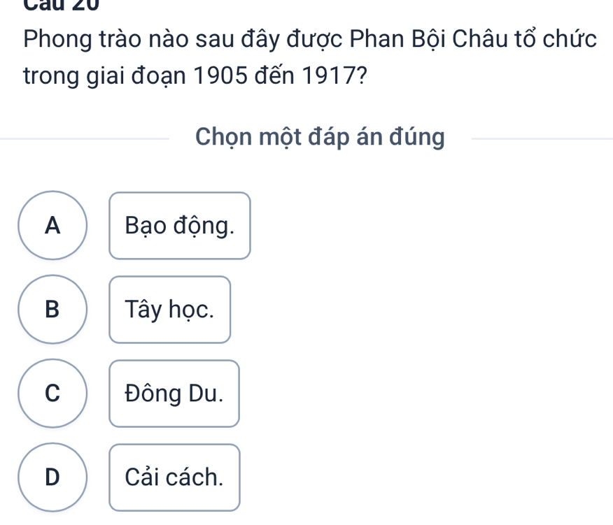 Cau 20
Phong trào nào sau đây được Phan Bội Châu tổ chức
trong giai đoạn 1905 đến 1917?
Chọn một đáp án đúng
A Bạo động.
B Tây học.
C Đông Du.
D Cải cách.