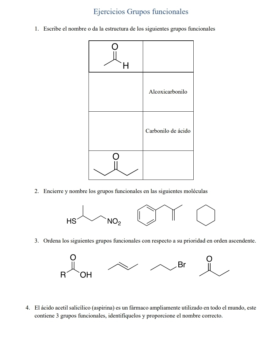 Ejercicios Grupos funcionales
1. Escribe el nombre o da la estructura de los siguientes grupos funcionales
2. Encierre y nombre los grupos funcionales en las siguientes moléculas
3. Ordena los siguientes grupos funcionales con respecto a su prioridad en orden ascendente.
4. El ácido acetil salicílico (aspirina) es un fármaco ampliamente utilizado en todo el mundo, este
contiene 3 grupos funcionales, identifíquelos y proporcione el nombre correcto.