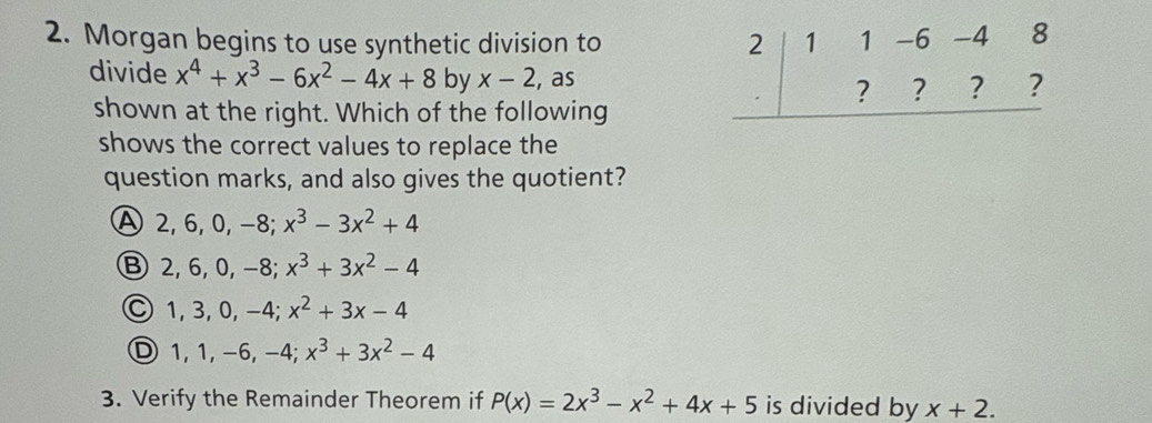 Morgan begins to use synthetic division to 
divide x^4+x^3-6x^2-4x+8 by x-2 , as
shown at the right. Which of the following
shows the correct values to replace the
question marks, and also gives the quotient?
A2, 6, 0, −8; x^3-3x^2+4
Ⓑ 2, 6, 0, −8; x^3+3x^2-4
Ⓒ 1, 3, 0, −4; x^2+3x-4
Ⓓ1, 1, −6, -4; x^3+3x^2-4
3. Verify the Remainder Theorem if P(x)=2x^3-x^2+4x+5 is divided by x+2.