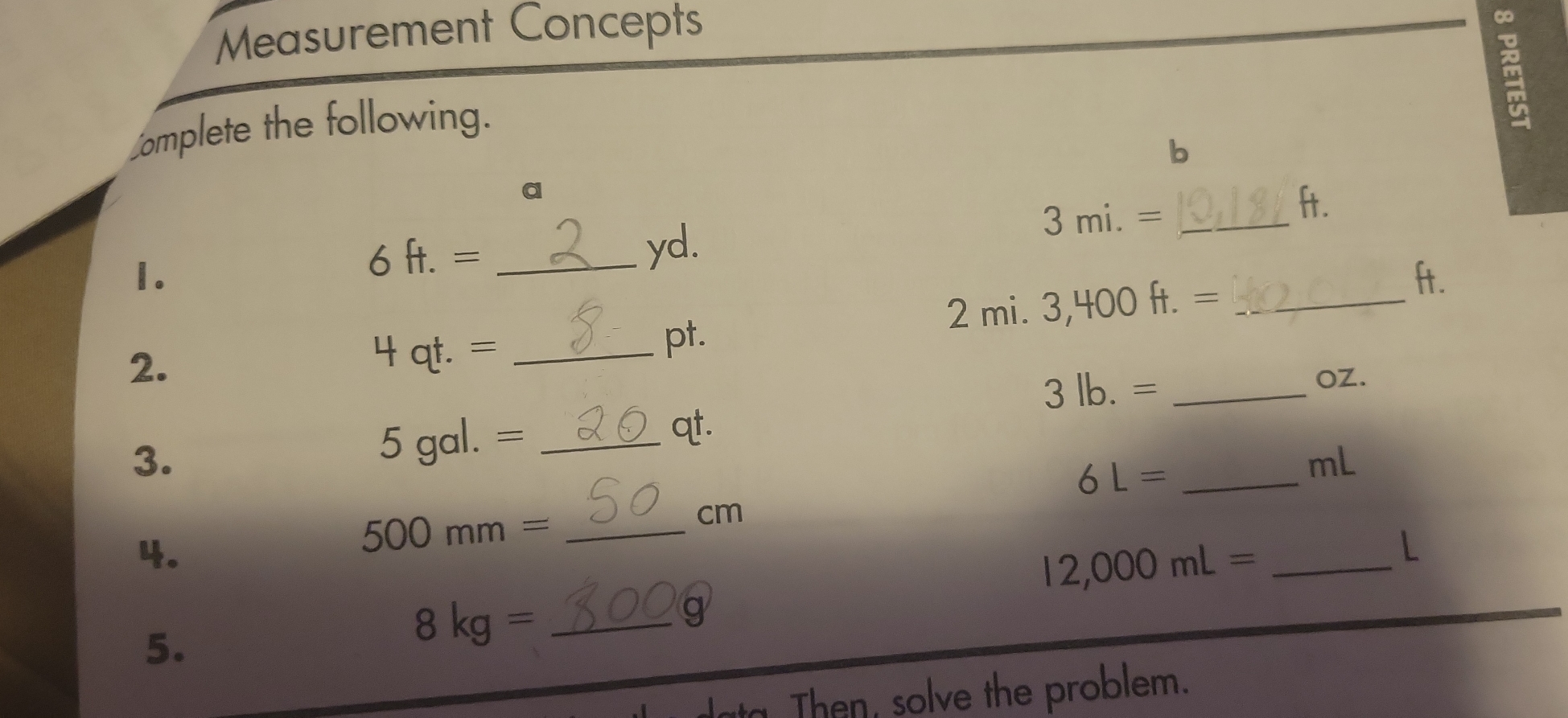 Measurement Concepts 
∞ 
omplete the following. 
b 
a ft.
6ft.= _ yd. 
_ 3mi.=
1. ft. 
2. 
_ 4qt.=
pt. 
_ 2mi.3,400ft.=
3lb.= _ OZ. 
3.
5gal.= _
qt.
6L= _
mL
4.
500mm= _
cm
_ 12,000mL=
L 
a 
5. 
_ 8kg=
Then, solve the problem.