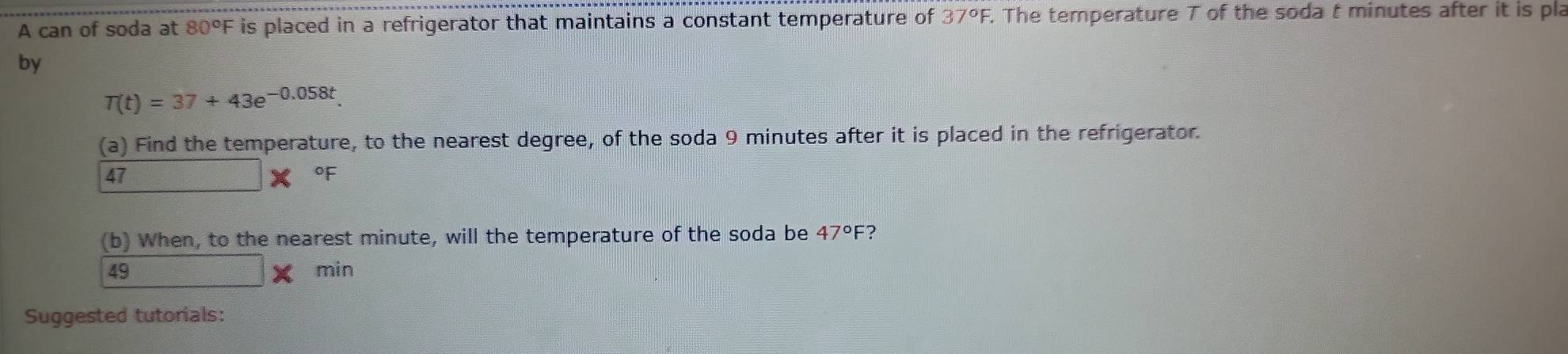 A can of soda at 80°F is placed in a refrigerator that maintains a constant temperature of 37°F. The temperature T of the soda t minutes after it is pla 
by
T(t)=37+43e^(-0.058t)
(a) Find the temperature, to the nearest degree, of the soda 9 minutes after it is placed in the refrigerator. 
47 x_(□)^2 x of 
(b) When, to the nearest minute, will the temperature of the soda be 47°F 7
49 min
Suggested tutorials: