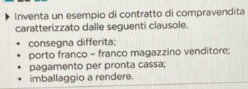 Inventa un esempio di contratto di compravendita
caratterizzato dalle seguenti clausole.
consegna differita;
porto franco - franco magazzino venditore;
pagamento per pronta cassa;
imballaggio a rendere.