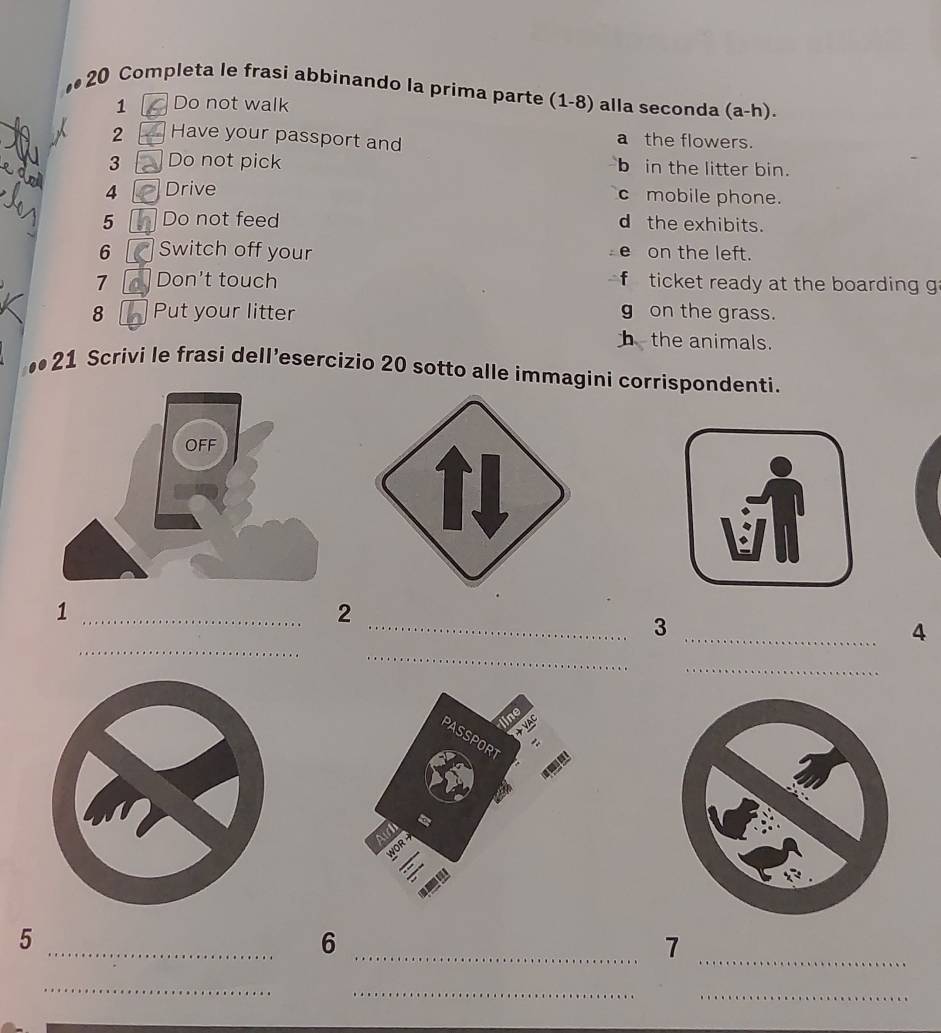 .. 20 Completa le frasi abbinando la prima parte (1-8) alla seconda (a-h).
1 Do not walk
2 Have your passport and a the flowers.
3 Do not pick bin the litter bin.
4 Drive
c mobile phone.
5 Do not feed d the exhibits.
6 Switch off your on the left.
e
7 Don't touch f ticket ready at the boarding g
8 Put your litter g on the grass.
b the animals.
21 Scrivi le frasi dell’esercizio 20 sotto alle immagini corrispondenti.
_1
2
_
__3
_
4
_
5
_
_6
_7
_
_
_