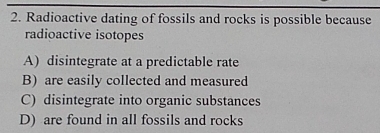 Radioactive dating of fossils and rocks is possible because
radioactive isotopes
A) disintegrate at a predictable rate
B) are easily collected and measured
C) disintegrate into organic substances
D) are found in all fossils and rocks