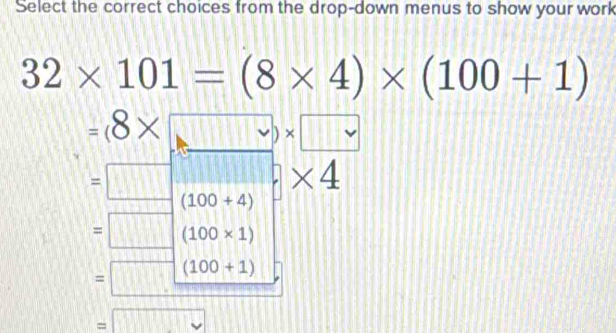 Select the correct choices from the drop-down menus to show your work
32* 101=(8* 4)* (100+1)
=(8* □ * □
=□ (100+4) □ * 4
· q
=□ (100* 1)
(100+1)
= v