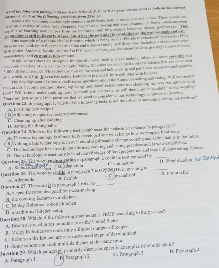 Read the following passage and mark the letter A, B, C, or D on your answer sheet to indicate the correct
answer to each of the following questions from 23 to 39.
Robots are becoming increasingly common in kitchens, both in restaurants and homes. These robots can
perform a variety of tasks, from chopping vegetables to baking and even cleaning up. Some robots are even
capable of learning new recipes from the internet or adjusting recipes based on dietary preferences. This
technology is still in its early stages, but it has the potential to revolutionize the way we cook and eat.
One example of a robotic chef is Beastro, which is being used at Florida International University (FIU).
Beastro can cook up to four meals at a time and offers a variety of dish options, including a create-your-own-
dish option. Students, faculty, and staff at FIU have been very positive about Beastro, praising its convenience,
consistency, and customization options.
While some robots are designed for specific tasks, such as pizza-making, others are more versatile and
can cook a variety of dishes. For example, Moley Robotics has developed a robotic kitchen that can cook over
5,000 different recipes. This robot can turn on the oven and hob, pick up and put down saucepans and spatulas,
stir, whisk, and flip. It even has safety features to prevent it from colliding with humans.
The development of robotic chefs raises questions about the future of cooking and eating. Will automated
restaurants become commonplace, replacing traditional restaurants and changing the way we interact with
food? Will robots make cooking more accessible to everyone, or will they only be available to the wealthy?
These are just some of the questions that we need to consider as this technology continues to develop.
Question 23. In paragraph 1, which of the following tasks is not described as something robots can perform?
A. Learning new recipes
B. Adjusting recipes for dietary preferences
C. Cleaning up after cooking
D. Setting the dining table
Question 24. Which of the following best paraphrases the underlined sentence in paragraph 1?
A. This new technology is almost fully developed and will change how we prepare food soon.
B. Although this technology is new, it could significantly change cooking and eating habits in the future.
C. This technology has already transformed cooking and eating practices and is well-established.
D. The technology is used mostly in advanced stages of food preparation and may influence eating choices.
Question 25. The word customization in paragraph 2 could be best replaced by _.
A. Standardization B. adaptation C. automation D. Simplification
Question 26. The word versatile in paragraph 3 is OPPOSITE in meaning to_
A. Adaptable B. flexible C. specialized D. resourceful
Question 27. The word it in paragraph 3 refer to _.
A. a specific robot designed for pizza-making
B. the cooking features in a kitchen
C. Moley Robotics’ robotic kitchen
D. a traditional kitchen setup
Question 28. Which of the following statements is TRUE according to the passage?
A. Beastro is used in restaurants across the United States.
B. Moley Robotics can cook only a limited number of recipes.
C. Robots in the kitchen are at an advanced stage of development.
D. Some robots can cook multiple dishes at the same time.
Question 29. Which paragraph primarily discusses specific examples of robotic chefs?
A. Paragraph 1 B. Paragraph 2 C. Paragraph 3 D. Paragraph 4