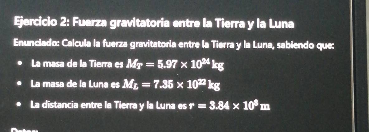 Fuerza gravitatoria entre la Tierra y la Luna 
Enunciado: Calcula la fuerza gravitatoria entre la Tierra y la Luna, sabiendo que: 
La masa de la Tierra es M_T=5.97* 10^(24)kg
La masa de la Luna es M_L=7.35* 10^(22)kg
La distancia entre la Tierra y la Luna es r=3.84* 10^8m