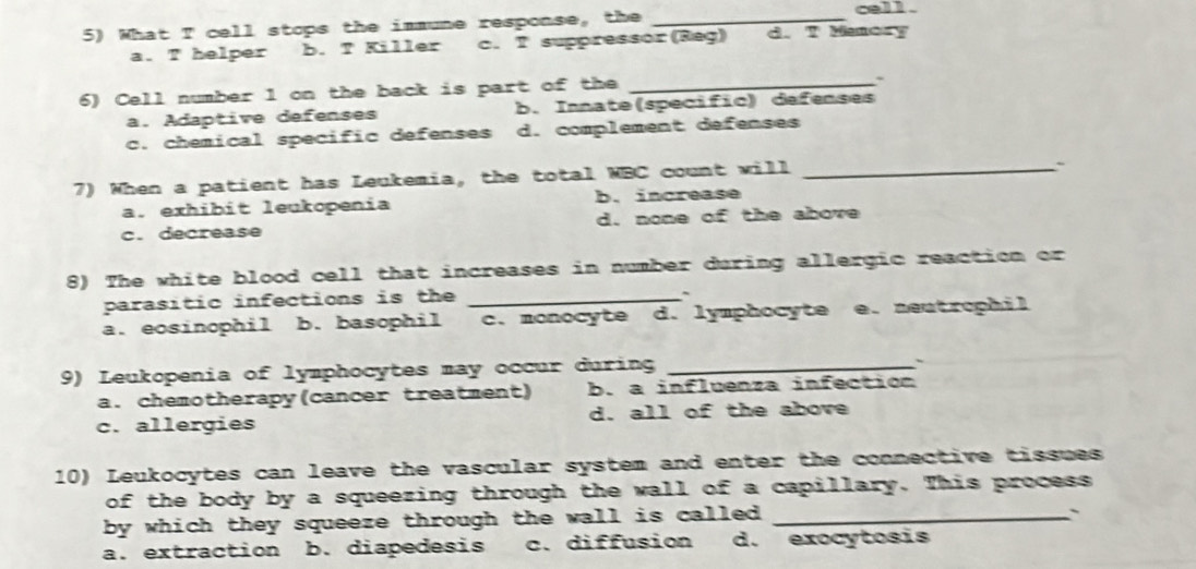 What T cell stops the immune response, the_
cell .
a. helper b. T Killer c. T suppressor(Reg) d. T Manory
6) Cell number 1 on the back is part of the_
:
a. Adaptive defenses b. Innate(specific) defenses
c. chemical specific defenses d. complement defenses
7) When a patient has Leukemia, the total WBC count will_
`
a. exhibit leukopenia b. increase
c.decrease d. none of the above
8) The white blood cell that increases in number during allergic reaction or
parasitic infections is the_
~
a. eosinophil b. basophil c. monocyte d. lymphocyte e. neutrophil
9) Leukopenia of lymphocytes may occur during_
、
a. chemotherapy(cancer treatment) b. a influenza infection
c. allergies d. all of the above
10) Leukocytes can leave the vascular system and enter the connective tissues
of the body by a squeezing through the wall of a capillary. This process
by which they squeeze through the wall is called ._
``
a. extraction b. diapedesis c. diffusion d. exocytosis