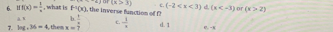 o1 (x>3) c. (-2 (x or (x>2)
6. Iff(x)= 1/x  , what is f^(-1)(x) , the inverse function of f?
a. x b.  1/x  C.
7. log ,36=4 , then x=?  1/x  d. 1 e. -x