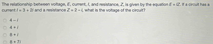 The relationship between voltage, E, current, /, and resistance, Z, is given by the equation E=IZ. If a circuit has a
current l=3+2i and a resistance Z=2-i i, what is the voltage of the circuit?
4-i
4+i
8+i
8+7i