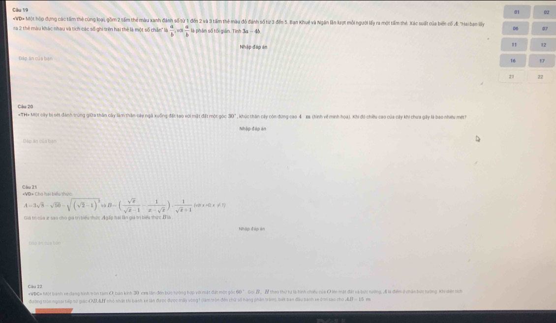 01 02
Một hộp đựng các tấm thẻ cùng loại, gồm 2 tấm thẻ màu xanh đánh số từ 1 đến 2 và 3 tấm thẻ màu đỏ đánh số từ 3 đến 5. Ban Khuê và Ngân lần lượt môi người lấy ra một tấm thẻ. Xác suất của biến cố A: "Hai bạn lấy
ra 2 thẻ màu khác nhau và tích các số ghi trên hai thẻ là một số chn" là  a/b , và  a/b  là phân số tối giản. Tính 3a - 46
06 07
Nhập đáp án
11 
Đáp án của bạn
16 17
21 22
Câu 20
«TH> Một cây bị sét đánh trúng giữa thần cây làm thân cây ngã xuống đất tạo với mặt đất một góc 30° , khúc thân cây còn đứng cao 4 111 (hình vẽ minh họa). Khi đó chiều cao của cây khi chưa gây là bao nhiêu mét?
Nhập đáp án
Đáp ăn của bạn
Câu 21
«VD> Cho hai biểu thức:
A=3sqrt(8)-sqrt(50)-sqrt((sqrt 2)-1)^2 yB B=( sqrt(x)/sqrt(x)-1 - 1/x-sqrt(x) )·  1/sqrt(x)+1 (votx>0;x!= 1)
Giá trị của x sao cho giá trị biểu thức Agấp hai lần giá trị biểu thức B là
Nhập đáp án
Đấp án của bán
Câu 22
«VDC> Một bánh xe dang hình tròn tâm O, bán kính 30 cm lần đến bức tường hợp với mặt đất một góc 60 ° Gọi B, H theo thứ tự là hình chiêu của O lên mặt đất và bức tường, A là điểm ở chân bức tường Khi diển tích
đường tròn ngoại tiếp tứ giác OBAH nhỏ nhất thi bánh xe lân được được mãy vòng? (làm tròn đến chữ số hàng phần trậm), biết ban đầu banh xe ở trí sao cho AB=15 m
