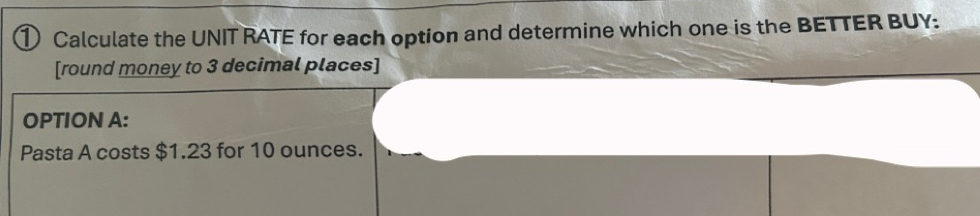 ① Calculate the UNIT RATE for each option and determine which one is the BETTER BUY: 
[round money to 3 decimal places] 
OPTION A: 
Pasta A costs $1.23 for 10 ounces.