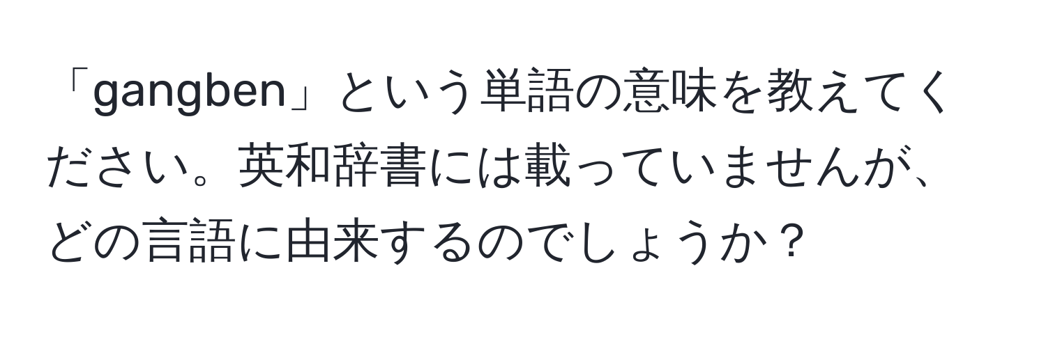 「gangben」という単語の意味を教えてください。英和辞書には載っていませんが、どの言語に由来するのでしょうか？