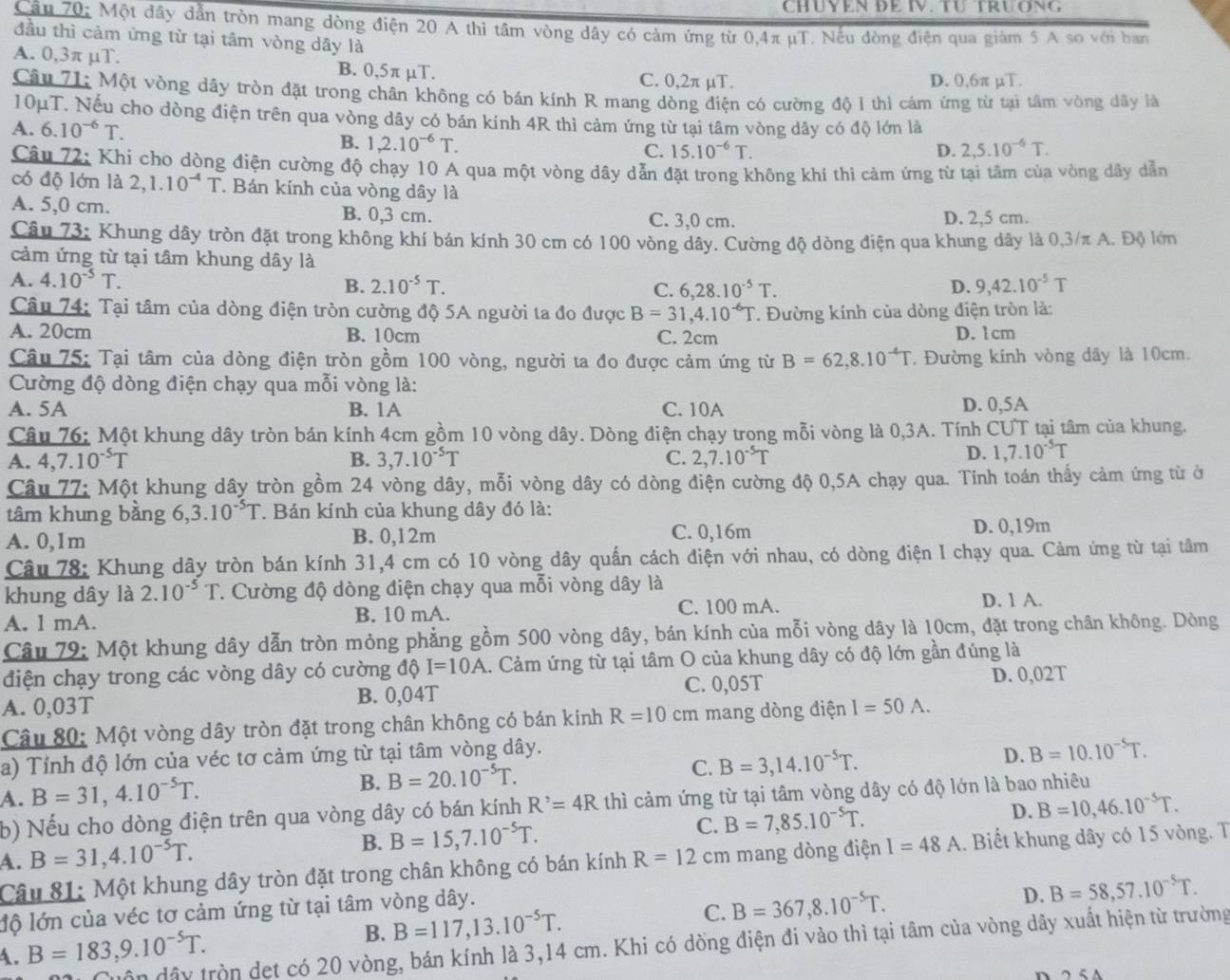 CHÜYEN ĐE IV. TU TRUONG
Câu 70: Một đây dẫn tròn mang dòng điện 20 A thi tâm vòng dây có cảm ứng từ 0,4π µT. Nếu dòng điện qua giám 5 A so với ban
đầu thì cảm ứng từ tại tâm vòng dây là
A. 0,3π μT. B. 0,5π µT. C. 0,2π µT.
D. 0,6π µT.
Câu 71: Một vòng dây tròn đặt trong chân không có bán kính R mang dòng điện có cường độ 1 thì cảm ứng từ tại tâm vòng dây là
10μT. Nếu cho dòng điện trên qua vòng dây có bán kính 4R thì cảm ứng từ tại tâm vòng dây có độ lớn là
A. 6.10^(-6)T.
B. 1,2.10^(-6)T. C. 15.10^(-6)T. D. 2,5.10^(-6)T.
Câu 72: Khi cho dòng điện cường độ chạy 10 A qua một vòng dây dẫn đặt trong không khí thì cảm ứng từ tại tâm của vòng dây dẫn
có độ lớn là 2,1.10^(-4)T T Bán kính của vòng dây là
A. 5,0 cm. B. 0,3 cm. C. 3,0 cm. D. 2,5 cm.
Câu 73: Khung dây tròn đặt trong không khí bán kính 30 cm có 100 vòng dây. Cường độ dòng điện qua khung dây là 0,3/π A. Độ lớn
cảm ứng từ tại tâm khung dây là
A. 4.10^(-5)T. 9,42.10^(-5)T
B. 2.10^(-5)T. C. 6,28.10^(-5)T. D.
Câu 74: Tại tâm của dòng điện tròn cường độ 5A người ta đo được B=31,4.10^(-6)T. Đường kính của dòng điện tròn là:
A. 20cm B. 10cm C. 2cm D. 1cm
Câu 75: Tại tâm của dòng điện tròn gồm 100 vòng, người ta đo được cảm ứng từ B=62,8.10^(-4)T *. Đường kính vòng dây là 10cm.
Cường độ dòng điện chạy qua mỗi vòng là:
A. 5A B. 1A C. 10A D. 0,5A
Câu 76: Một khung dây tròn bán kính 4cm gồm 10 vòng dây. Dòng điện chạy trong mỗi vòng là 0,3A. Tính CƯT tại tâm của khung.
A. 4,7.10^(-5)T B. 3,7.10^(-5)T C. 2,7.10^(-5)T
D. 1,7.10^(-5)T
Câu 77: Một khung dây tròn gồm 24 vòng dây, mỗi vòng dây có dòng điện cường độ 0,5A chạy qua. Tính toán thấy cảm ứng từ ở
tâm khung bằng 6,3.10^(-5)T T. Bán kính của khung dây đó là:
A. 0,1m B. 0,12m C. 0,16m D. 0,19m
Câu 78: Khung dây tròn bán kính 31,4 cm có 10 vòng dây quấn cách điện với nhau, có dòng điện I chạy qua. Cảm ứng từ tại tâm
khung dây là 2.10^(-5)T :. Cường độ dòng điện chạy qua mỗi vòng dây là D. 1 A.
A. l mA. B. 10 mA. C. 100 mA.
Câu 79: Một khung dây dẫn tròn mỏng phẳng gồm 500 vòng dây, bán kính của mỗi vòng dây là 10cm, đặt trong chân không. Dòng
điện chạy trong các vòng dây có cường độ I=10A 1. Cảm ứng từ tại tâm O của khung dây có độ lớn gần đúng là
A. 0,03T B. 0,04T C. 0,05T D. 0,02T
Câu 80: Một vòng dây tròn đặt trong chân không có bán kinh R=10cm mang dòng điện I=50A.
a) Tính độ lớn của véc tơ cảm ứng từ tại tâm vòng dây.
A. B=31,4.10^(-5)T. B. B=20.10^(-5)T. C. B=3,14.10^(-5)T. D. B=10.10^(-5)T.
b) Nếu cho dòng điện trên qua vòng dây có bán kính R^,=4R thì cảm ứng từ tại tâm vòng dây có độ lớn là bao nhiêu
D.
A. B=31,4.10^(-5)T. B. B=15,7.10^(-5)T. C. B=7,85.10^(-5)T. B=10,46.10^(-5)T.
Câu 81: Một khung dây tròn đặt trong chân không có bán kính R=12cm mang dòng điện I=48A.. Biết khung dây có 15 vòng. T
B. B=117,13.10^(-5)T. C. B=367,8.10^(-5)T. D. B=58,57.10^(-5)T.
lộ lớn của véc tơ cảm ứng từ tại tâm vòng dây.
uôn dây tròn det có 20 vòng, bán kính là 3,14 cm. Khi có dồng điện đi vào thì tại tâm của vòng dây xuất hiện từ trường
A. B=183,9.10^(-5)T.