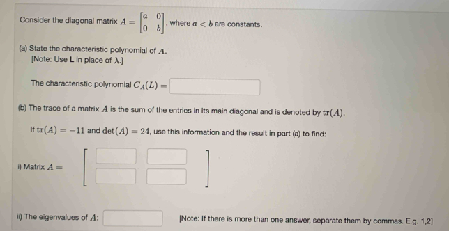 Consider the diagonal matrix A=beginbmatrix a&0 0&bendbmatrix , where a are constants. 
(a) State the characteristic polynomial of A. 
[Note: Use L in place of λ.] 
The characteristic polynomial C_A(L)=□
(b) The trace of a matrix A is the sum of the entries in its main diagonal and is denoted by tr(A). 
If tr(A)=-11 and det(A)=24 , use this information and the result in part (a) to find:
□ 
i) Matrix A= beginbmatrix □ &□  □ &□ endbmatrix
□ 
ii) The eigenvalues of A: □ [Note: If there is more than one answer, separate them by commas. E.g. 1,2]