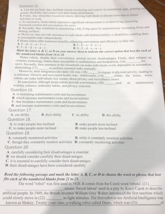 Last but not least, they facilitate remote monitoring and control via smartphone apps, granting use
greater flexibility and control over their home environment.
activities or work b. Firstly, they streamline household chores, allowing individuals to allocate more time to leisure
e. In conclusion, home robots represent a significant advancement in modern living, promising
increased comfort and convenience for users.
dusting surfaces d. Secondly, they contribute to maintaining a tidy living space by autonomously vacuuming floors and
e. Moreover, they provide assistance to individuals with limited mobility or disabilities, enabling them
to accomplish tasks independently
f. Home robots offer numerous benefits, enhancing convenience and efficiency in daily life.
A. b-d-e-a-f-c B. f-b-a-d-e-c
C. f-b-d-e-a-c D. b-f-d-e-a-c
Mark the letter A, B, C, or D on your answer sheet to indicate the correct option that best fits each of
the numbered blanks from 16 to 20.
Home robots, despite their convenience, present several disadvantages. Firstly, their reliance on
complex technology makes them susceptible to malfunctions and breakdowns, (16)
users. Secondly, their presence in the household can make individuals overly dependent on automation. for
diminishing (17)_ to perform essential tasks manually.
Moreover, their integration into daily life may (18)
a sedentary lifestyle and associated health risks. Additionally, (19) to engage in physical activity, leading to
robots can make individuals feel uneasy about privacy and surveillance issues. within the home. home
In conclusion, although home robots provide convenience, (20) _such as maintenance
worries, reliance, sedentary habits, and privacy concerns.
Question 16.
A. to increasing maintenance costs and inconvenience
B. which increase maintenance costs and inconvenience
C. that increases maintenance costs and inconvenience
D. and increase maintenance costs and inconvenience
Question 17.
A. our ability B. their ability C. its ability D. this ability
Question 18.
A. to make people less inclined B. make people more inclined
C. to make people more inclined D. make people less inclined
Question 19.
A. constantly monitored activities B. while it constantly monitors activities
C. though they constantly monitor activities D. constantly monitoring activities
Question 20.
A. carefully considering their disadvantages is essential
B. we should consider carefully their disadvantages
C. it is essential to carefully consider their disadvantages
D. their disadvantages have been considered carefully
Read the following passage and mark the letter A, B, C, or D to choose the word or phrase that best
fits each of the numbered blanks from 21 to 25.
The word "robot" was first used in 1920. It comes from the Czech word 'robota', (21)_
_means 'forced labour' used in a play by Karel Čapek to describe
artificial people. In 1949, the British inventor William Grey Walter introduced the first machine which
could slowly move in (22)_  to light stimulus. The first robot to use Artificial Intelligence was
known as Shakey. Twenty years later, a walking robot called Dante, which was (23)_ of