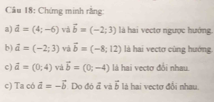 Chứng minh rằng: 
a) vector a=(4;-6) và vector b=(-2;3) là hai vectơ ngược hướng. 
b) vector a=(-2;3) và vector b=(-8;12) là hai vectơ cùng hướng. 
c) vector a=(0;4) và vector b=(0;-4) là hai vectơ đổi nhau 
c) Ta có vector a=-vector b. Do đó vector a và vector b là hai vectơ đội nhau.