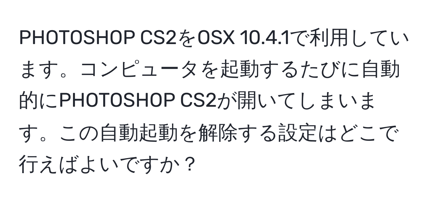 PHOTOSHOP CS2をOSX 10.4.1で利用しています。コンピュータを起動するたびに自動的にPHOTOSHOP CS2が開いてしまいます。この自動起動を解除する設定はどこで行えばよいですか？