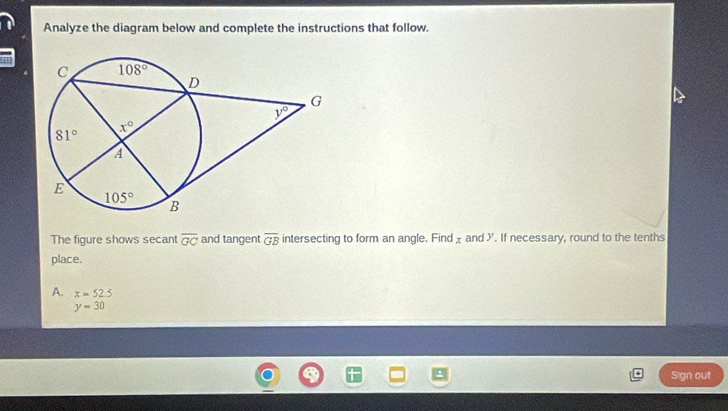 Analyze the diagram below and complete the instructions that follow.
The figure shows secant overline GC and tangent overline GB intersecting to form an angle. Find χand Y. If necessary, round to the tenths
place.
A. x=52.5
y=30
Sign out