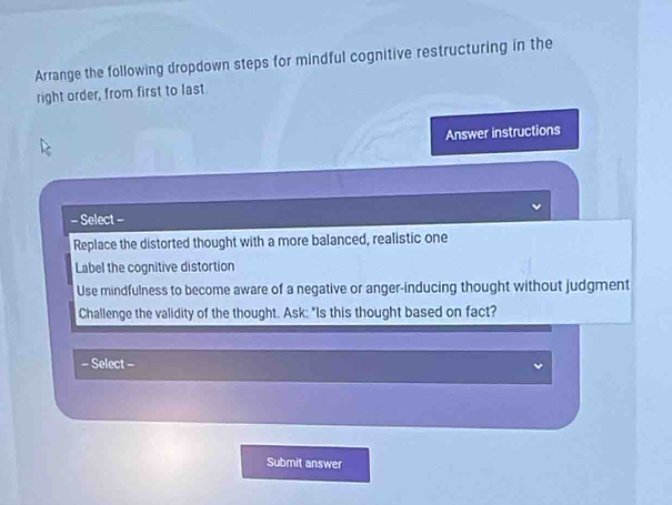 Arrange the following dropdown steps for mindful cognitive restructuring in the 
right order, from first to last 
Answer instructions 
= Select - 
Replace the distorted thought with a more balanced, realistic one 
Label the cognitive distortion 
Use mindfulness to become aware of a negative or anger-inducing thought without judgment 
Challenge the validity of the thought. Ask: "Is this thought based on fact? 
= Select - 
Submit answer