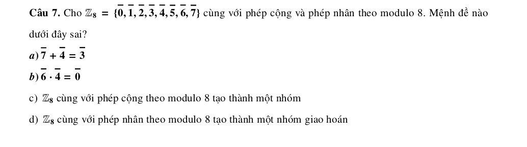 Cho Z_8= 0,1,2,3,4,5,6,7 cùng với phép cộng và phép nhân theo modulo 8. Mệnh đề nào
dưới đây sai?
a) overline 7+overline 4=overline 3
b) overline 6· overline 4=overline 0
c) Z_8 cùng với phép cộng theo modulo 8 tạo thành một nhóm
d) Z_8 cùng với phép nhân theo modulo 8 tạo thành một nhóm giao hoán