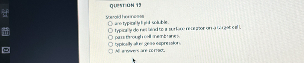 Steroid hormones
are typically lipid-soluble.
typically do not bind to a surface receptor on a target cell.
pass through cell membranes.
typically alter gene expression.
All answers are correct.