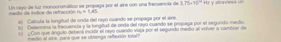 Un rayo de luz monocromático se propaga por el aire con una frecuencia de 3,75* 10^(14)Hz y atraviesa un 
medio de índice de refracción n_2=1,45. 
a) Calcula la longitud de onda del rayo cuando se propaga por el aire. 
b) Determina la frecuencia y la longitud de onda del rayo cuando se propaga por el segundo medio. 
c) ¿Con que ángulo deberá incidir el rayo cuando viaja por el segundo medio al volver a cambiar de 
medio al aire, para que se obtenga reflexión total?