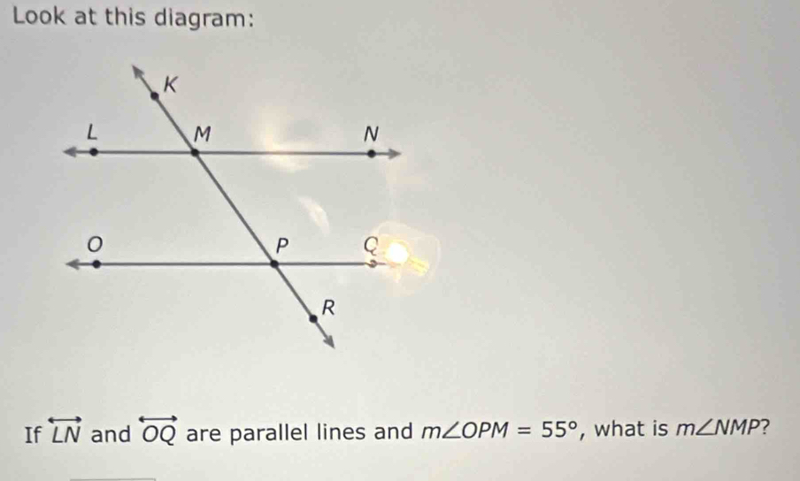 Look at this diagram: 
If overleftrightarrow LN and overleftrightarrow OQ are parallel lines and m∠ OPM=55° , what is m∠ NMP ?