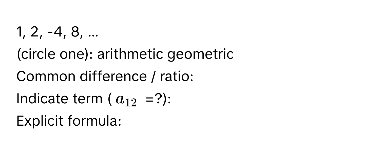 1, 2, -4, 8, ...

(circle one): arithmetic geometric
Common difference / ratio:
Indicate term ($a_12$ =?):
Explicit formula: