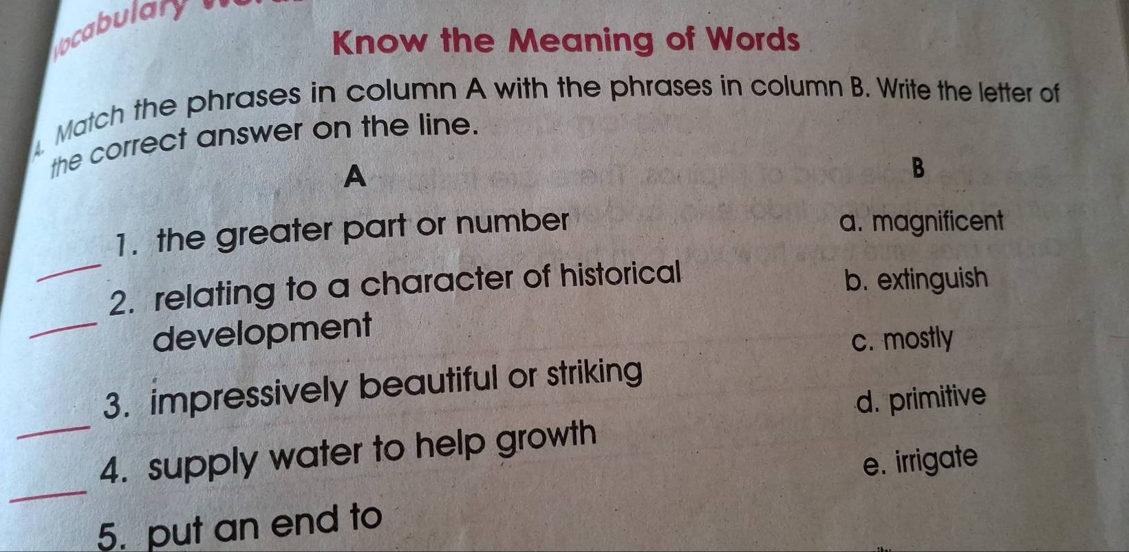 ocabulary 
Know the Meaning of Words
Match the phrases in column A with the phrases in column B. Write the letter of
the correct answer on the line.
A
B
_
1. the greater part or number a. magnificent
2. relating to a character of historical b. extinguish
_development
c. mostly
_
3. impressively beautiful or striking
d. primitive
_
4. supply water to help growth
e. irrigate
5. put an end to