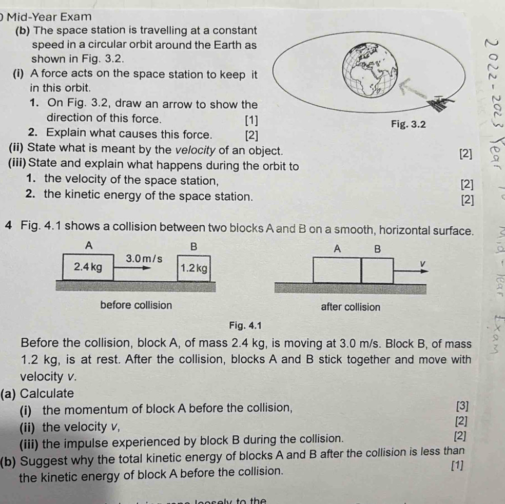 Mid-Year Exam 
(b) The space station is travelling at a constant 
speed in a circular orbit around the Earth as 
shown in Fig. 3.2. 
(i) A force acts on the space station to keep it 
in this orbit. 
1. On Fig. 3.2, draw an arrow to show the 
direction of this force. [1] 
2. Explain what causes this force. [2] 
(ii) State what is meant by the velocity of an object. [2] 
(iii) State and explain what happens during the orbit to 
1. the velocity of the space station, [2] 
2. the kinetic energy of the space station. [2] 
4 Fig. 4.1 shows a collision between two blocks A and B on a smooth, horizontal surface. 
A B
v
after collision 
Fig. 4.1 
Before the collision, block A, of mass 2.4 kg, is moving at 3.0 m/s. Block B, of mass
1.2 kg, is at rest. After the collision, blocks A and B stick together and move with 
velocity v. 
(a) Calculate 
(i) the momentum of block A before the collision, [3] 
(ii) the velocity v, 
[2] 
(iii) the impulse experienced by block B during the collision. 
[2] 
(b) Suggest why the total kinetic energy of blocks A and B after the collision is less than 
the kinetic energy of block A before the collision. 
[1]