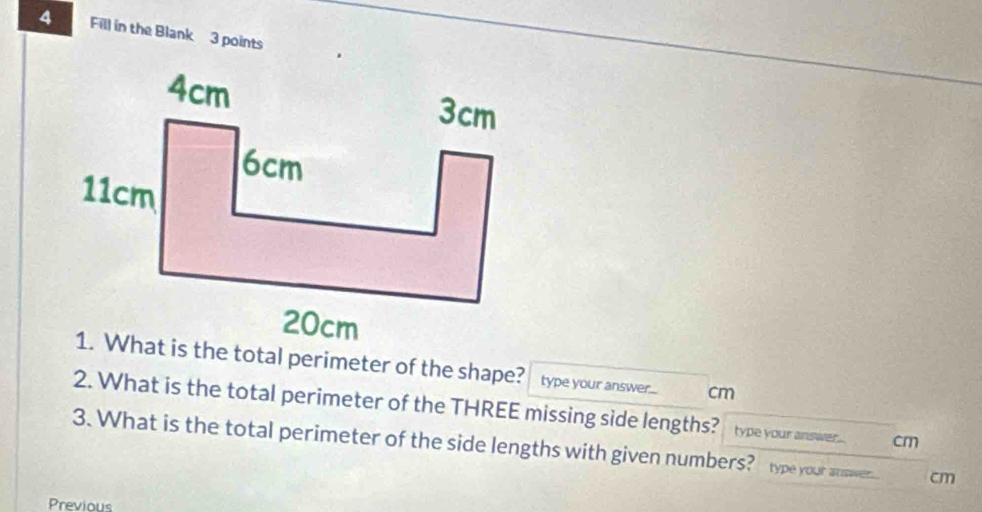 Fill in the Blank 3 points 
1. What is the total perimeter of the shape? type your answer. cm
2. What is the total perimeter of the THREE missing side lengths? type your answer . cm
3. What is the total perimeter of the side lengths with given numbers? type your anover cm 
Previous