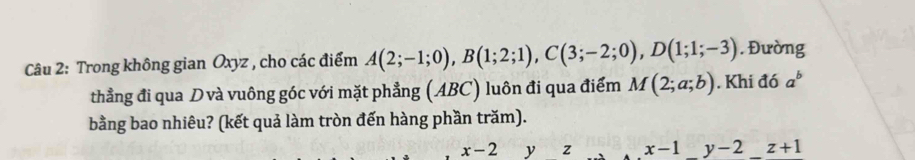 Trong không gian Oxyz , cho các điểm A(2;-1;0), B(1;2;1), C(3;-2;0), D(1;1;-3). Đường 
thẳng đi qua D và vuông góc với mặt phẳng (ABC) luôn đi qua điểm M(2;a;b). Khi đó a^b
bằng bao nhiêu? (kết quả làm tròn đến hàng phần trăm).
x-2 y z x-1_ y-2 z+1