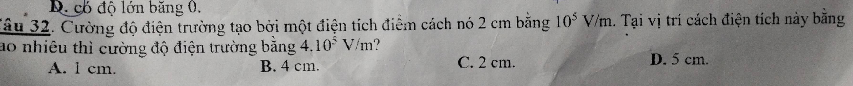 D. có độ lớn băng 0.
Tâu 32. Cường độ điện trường tạo bởi một điện tích điểm cách nó 2 cm bằng 10^5V/m 1. Tại vị trí cách điện tích này bằng
ao nhiêu thì cường độ điện trường bằng 4.10^5V/m ?
A. 1 cm. B. 4 cm.
C. 2 cm. D. 5 cm.