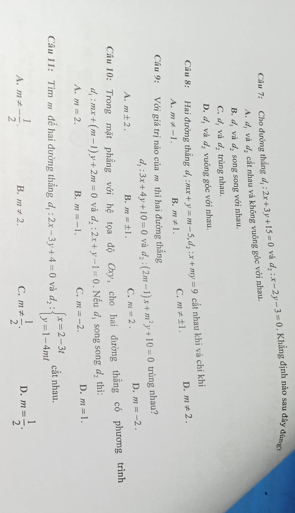 Cho đường thẳng d_1:2x+3y+15=0 và d_2:x-2y-3=0. Khẳng định nào sau đây đúng?
A. d_1 và d_2 cắt nhau và không vuông góc với nhau.
B. d_1 và d_2 song song với nhau.
C. d_1 và d_2 trùng nhau.
D. d_1 và d_2 vuông góc với nhau.
Câu 8: Hai đường thắng d_1:mx+y=m-5,d_2:x+my=9 cắt nhau khi và chỉ khi
D. m!= 2.
A. m!= -1. B. m!= 1.
C. m!= ± 1.
Câu 9: Với giá trị nào của m thì hai đường thẳng
d_1:3x+4y+10=0 và d_2:(2m-1)x+m^2y+10=0 trùng nhau?
A. m± 2. B. m=± 1.
C. m=2.
D. m=-2.
Câu 10: Trong mặt phẳng với hệ tọa độ Oxy, cho hai đường thẳng có phương trình
d_1:mx+(m-1)y+2m=0 và d_2:2x+y-1=0. Nếu a d_1 song song d_2 thì:
C.
A. m=2. B. m=-1. m=-2.
D. m=1.
Câu 11: Tìm m. để hai đường thẳng d_1:2x-3y+4=0 và d_2:beginarrayl x=2-3t y=1-4mtendarray. cắt nhau.
A. m!= - 1/2 . m!=  1/2 .
B. m!= 2. C.
D. m= 1/2 .