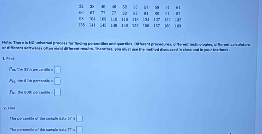 32 38 40 46 52 56 57 59 61 64
66 67 72 77 82 83 84 88 91 92
98 104 109 110 116 118 124 127 132 132
138 141 145 149 149 153 156 157 160 163
Note: There is NO universal process for finding percentiles and quartiles. Different procedures, different technologies, different calculators 
or different softwares often yield different results. Therefore, you must use the method discussed in class and in your textbook. 
1. Find
P_33 , the 33th percentile =□
P_82 , the 82th percentile =□
P_80 , the 80th percentile =□
2. Find 
The percentile of the sample data 57 is □
The percentile of the sample data 77 is □