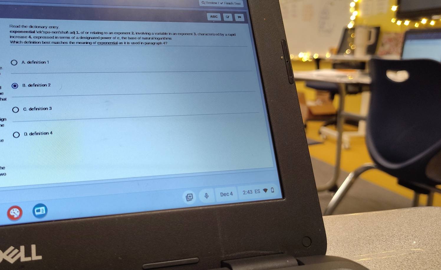 Q, Review / √ Finish Test
ABC Car
Read the dictionary entry
exponentiall lek'spa-nen'shal adj 1 of or relating to an exponent 2. involving a variable in an exponent 3. characterized by a rapid
increase 4 expressed in terms of a designated power of e, the base of natural logarithms
Which definition best matches the meaning of exponential as it is used in paragraph 4?
A. definition 1
B. definition 2
C. definition 3
D. definition 4
e
he
wo
Dec 4 2:43 ES