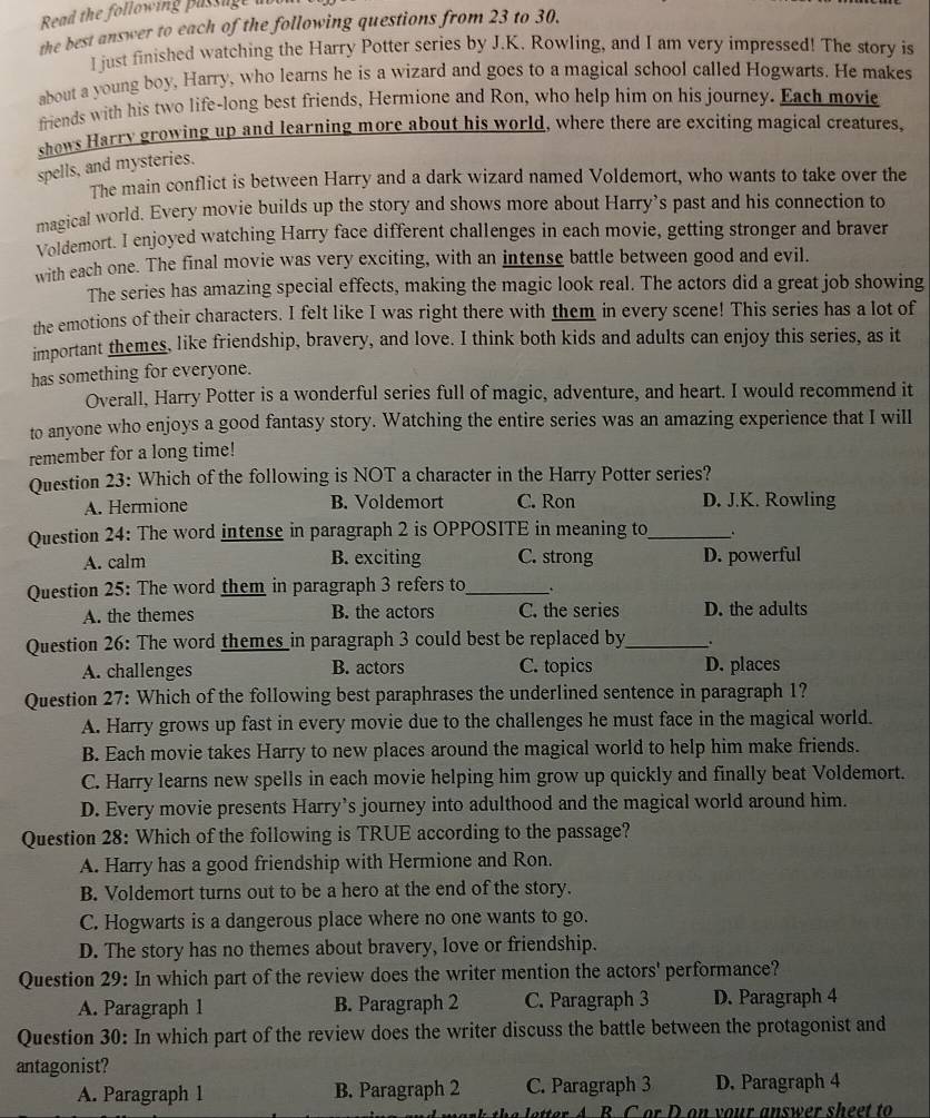 Read the following passage a
the best answer to each of the following questions from 23 to 30.
I just finished watching the Harry Potter series by J.K. Rowling, and I am very impressed! The story is
about a young boy, Harry, who learns he is a wizard and goes to a magical school called Hogwarts. He makes
friends with his two life-long best friends, Hermione and Ron, who help him on his journey. Each movie
shows Harry growing up and learning more about his world, where there are exciting magical creatures,
spells, and mysteries.
The main conflict is between Harry and a dark wizard named Voldemort, who wants to take over the
magical world. Every movie builds up the story and shows more about Harry’s past and his connection to
Voldemort. I enjoyed watching Harry face different challenges in each movie, getting stronger and braver
with each one. The final movie was very exciting, with an intense battle between good and evil.
The series has amazing special effects, making the magic look real. The actors did a great job showing
the emotions of their characters. I felt like I was right there with them in every scene! This series has a lot of
important themes, like friendship, bravery, and love. I think both kids and adults can enjoy this series, as it
has something for everyone.
Overall, Harry Potter is a wonderful series full of magic, adventure, and heart. I would recommend it
to anyone who enjoys a good fantasy story. Watching the entire series was an amazing experience that I will
remember for a long time!
Question 23: Which of the following is NOT a character in the Harry Potter series?
A. Hermione B. Voldemort C. Ron D. J.K. Rowling
Question 24: The word intense in paragraph 2 is OPPOSITE in meaning to_
A. calm B. exciting C. strong D. powerful
Question 25: The word them in paragraph 3 refers to_
A. the themes B. the actors C. the series D. the adults
Question 26: The word themes in paragraph 3 could best be replaced by_ .
A. challenges B. actors C. topics D. places
Question 27: Which of the following best paraphrases the underlined sentence in paragraph 1?
A. Harry grows up fast in every movie due to the challenges he must face in the magical world.
B. Each movie takes Harry to new places around the magical world to help him make friends.
C. Harry learns new spells in each movie helping him grow up quickly and finally beat Voldemort.
D. Every movie presents Harry’s journey into adulthood and the magical world around him.
Question 28: Which of the following is TRUE according to the passage?
A. Harry has a good friendship with Hermione and Ron.
B. Voldemort turns out to be a hero at the end of the story.
C. Hogwarts is a dangerous place where no one wants to go.
D. The story has no themes about bravery, love or friendship.
Question 29: In which part of the review does the writer mention the actors' performance?
A. Paragraph 1 B. Paragraph 2 C. Paragraph 3 D. Paragraph 4
Question 30: In which part of the review does the writer discuss the battle between the protagonist and
antagonist?
A. Paragraph 1 B. Paragraph 2 C. Paragraph 3 D. Paragraph 4
letter A B C or D on your answer sheet to