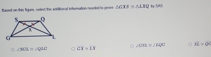 Based on this figure, select the additional information needed to prove △ GXS≌ △ LXQ by SAS
∠ GSL≌ ∠ LQG overline SL≌ overline QG
∠ SGL≌ ∠ QLG overline GX≌ overline LX