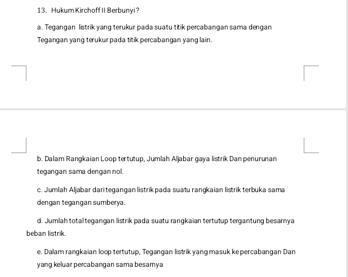 Hukum Kirchoff II Berbunyi?
a. Tegangan listrik yang terukur pada suatu titik percabangan sama dengan
Tegangan yang terukur pada titik percabangan yang lain.
b. Dalam Rangkaian Loop tertutup, Jumlah Aljabar gaya listrik Dan penurunan
tegangan sama dengan nol.
c. Jumlah Aljabar dari tegangan listrikpada suatu rangkaian listrik terbuka sama
dengan tegangan sumberya.
d. Jumlah total tegangan listrik pada suatu rangkaian tertutup tergantung besarnya
beban listrik.
e. Dalam rangkaian loop tertutup, Tegangan listrik yang masuk kepercabangan Dan
yang keluar percabangan sama besarnya