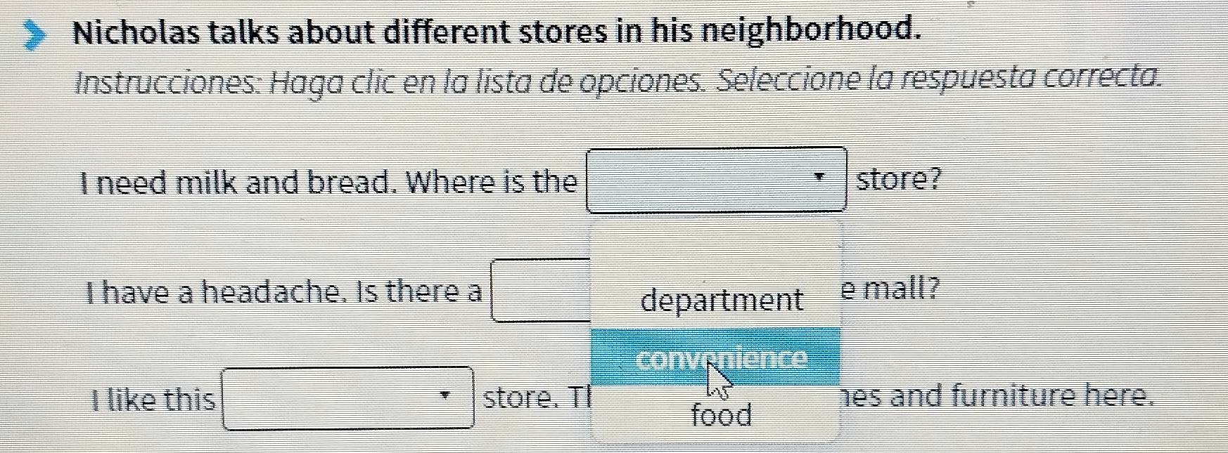 Nicholas talks about different stores in his neighborhood. 
Instrucciones: Haga clic en la lista de opciones. Seleccione la respuesta correcta.
x=3=□°
I need milk and bread. Where is the □
store? 
I have a headache. Is there a □ department e mall? 
□ 
I like this □ □^^ store. TI hes and furniture here. 
food